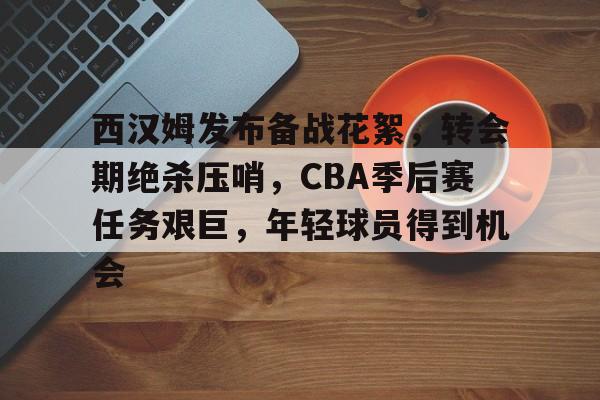  西汉姆发布备战花絮，转会期绝杀压哨，CBA季后赛任务艰巨，年轻球员得到机会-乐鱼中国官方网站